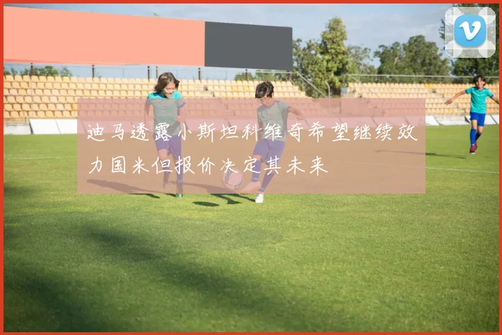 迪马透露小斯坦科维奇希望继续效力国米但报价决定其未来