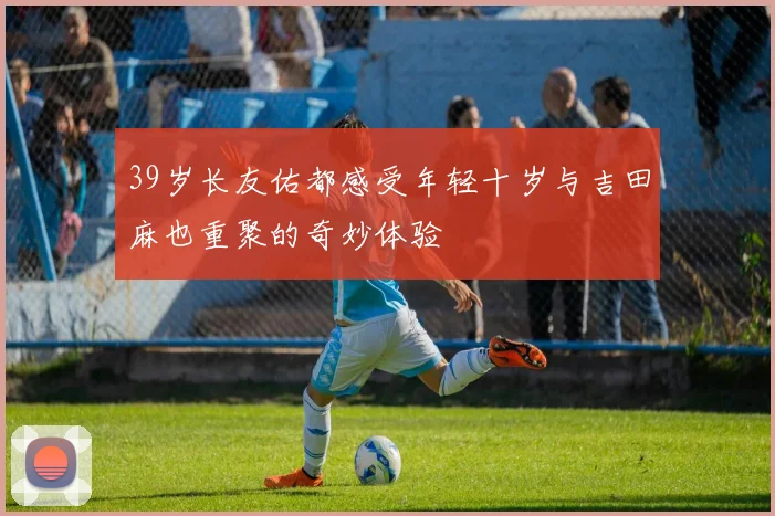 39岁长友佑都感受年轻十岁与吉田麻也重聚的奇妙体验