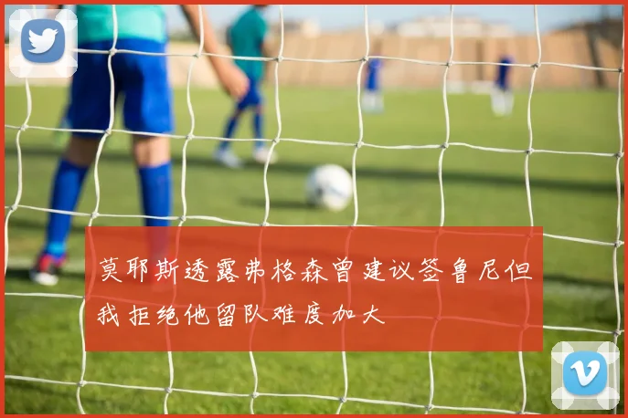 莫耶斯透露弗格森曾建议签鲁尼但我拒绝他留队难度加大