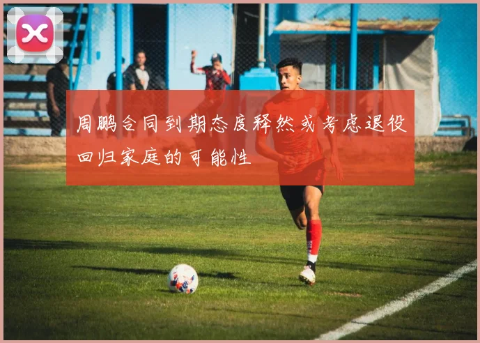 周鹏合同到期态度释然或考虑退役回归家庭的可能性