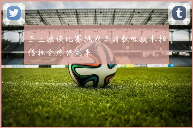 王上源谈比赛挑战坚持教练战术相信机会终将到来