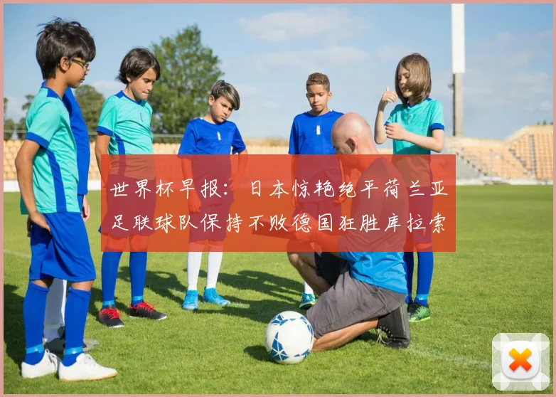 世界杯早报：日本惊艳绝平荷兰亚足联球队保持不败德国狂胜库拉索