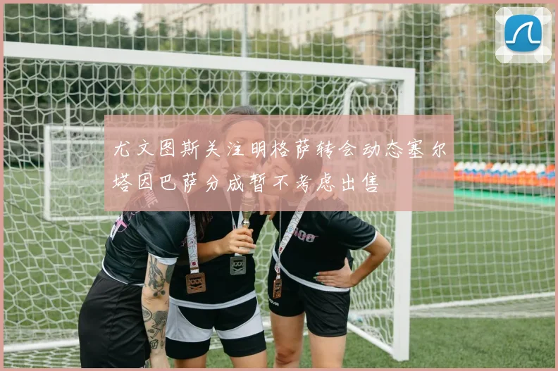 尤文图斯关注明格萨转会动态塞尔塔因巴萨分成暂不考虑出售
