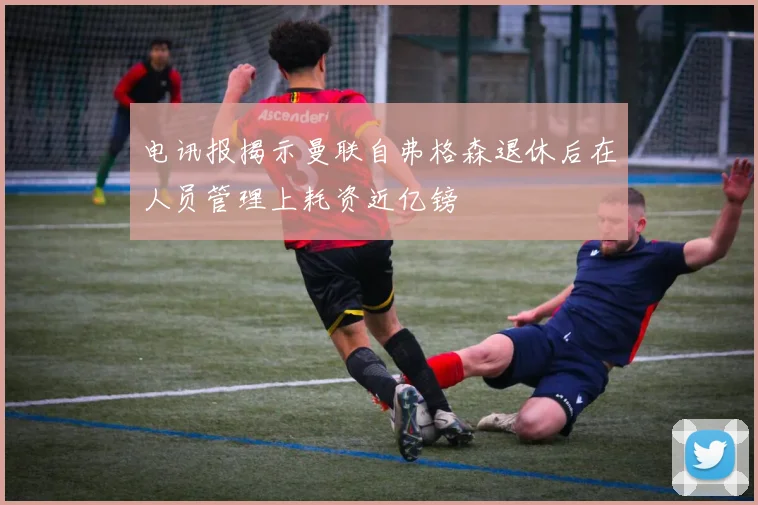 电讯报揭示曼联自弗格森退休后在人员管理上耗资近亿镑