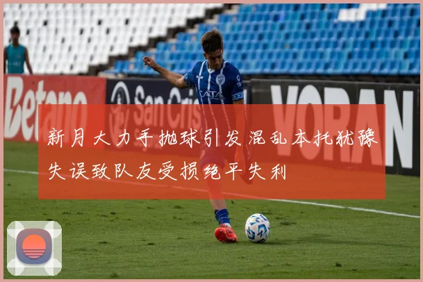 新月大力手抛球引发混乱本托犹豫失误致队友受损绝平失利
