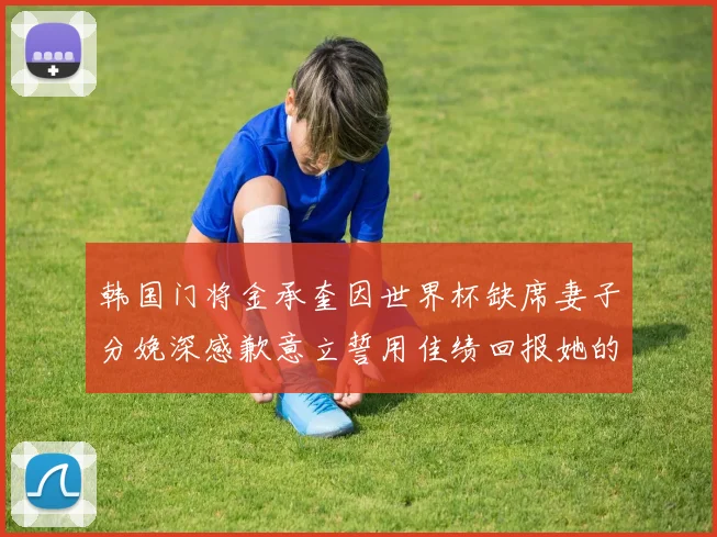 韩国门将金承奎因世界杯缺席妻子分娩深感歉意立誓用佳绩回报她的支持与爱