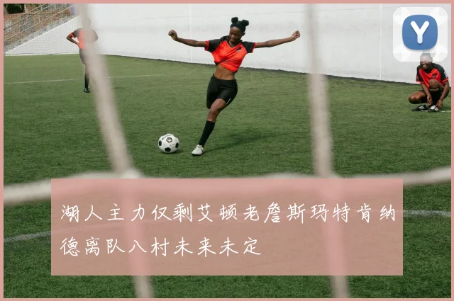 湖人主力仅剩艾顿老詹斯玛特肯纳德离队八村未来未定
