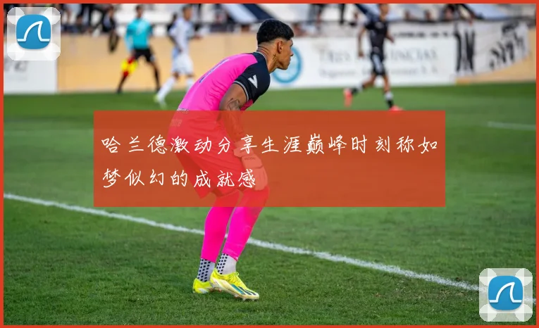 哈兰德激动分享生涯巅峰时刻称如梦似幻的成就感
