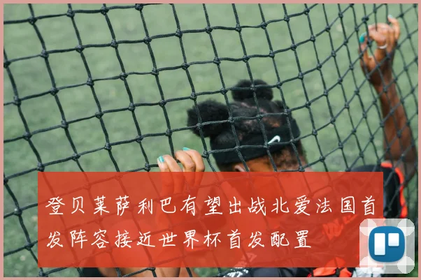登贝莱萨利巴有望出战北爱法国首发阵容接近世界杯首发配置