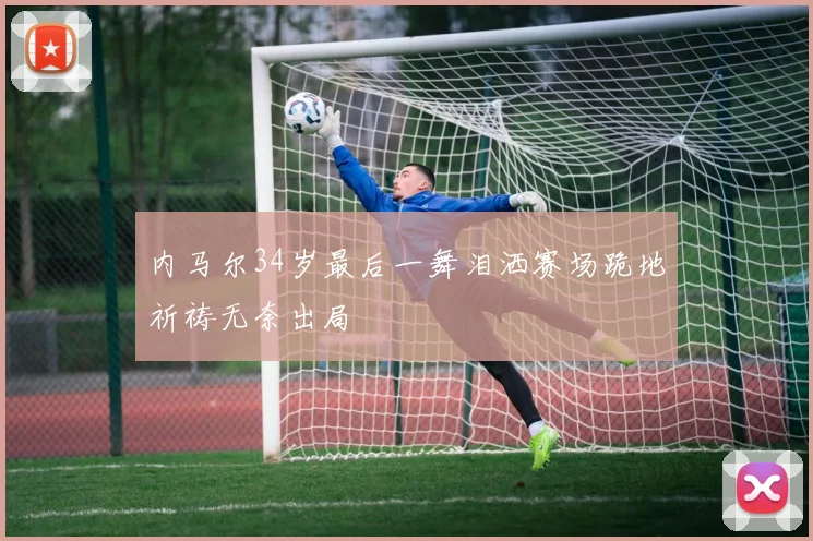 内马尔34岁最后一舞泪洒赛场跪地祈祷无奈出局